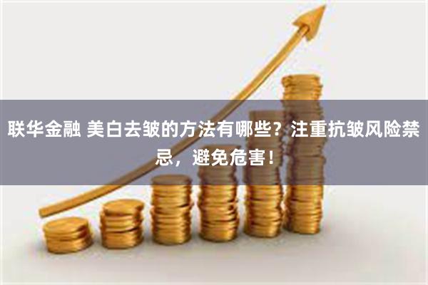 联华金融 美白去皱的方法有哪些？注重抗皱风险禁忌，避免危害！