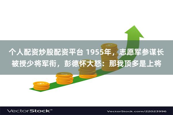 个人配资炒股配资平台 1955年，志愿军参谋长被授少将军衔，彭德怀大怒：那我顶多是上将