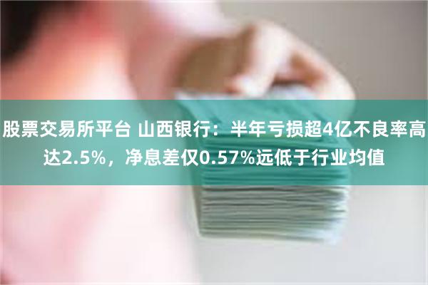 股票交易所平台 山西银行：半年亏损超4亿不良率高达2.5%，净息差仅0.57%远低于行业均值