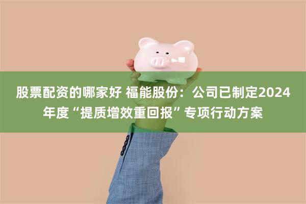 股票配资的哪家好 福能股份：公司已制定2024年度“提质增效重回报”专项行动方案
