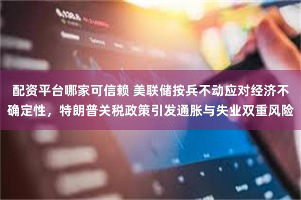 配资平台哪家可信赖 美联储按兵不动应对经济不确定性，特朗普关税政策引发通胀与失业双重风险
