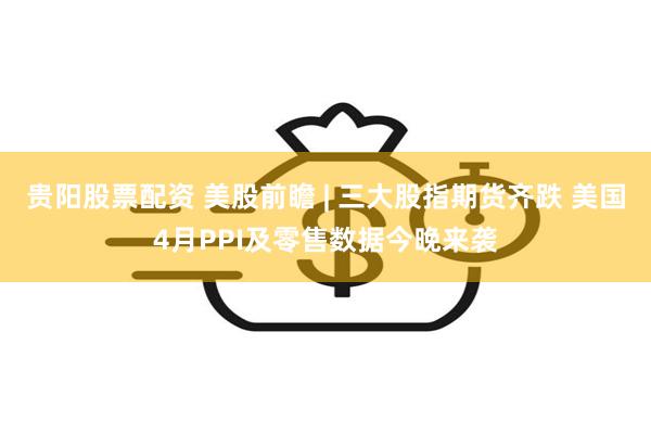 贵阳股票配资 美股前瞻 | 三大股指期货齐跌 美国4月PPI及零售数据今晚来袭
