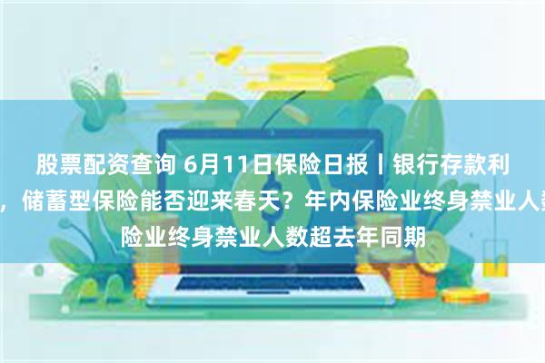 股票配资查询 6月11日保险日报丨银行存款利率跌破1字头，储蓄型保险能否迎来春天？年内保险业终身禁业人数超去年同期