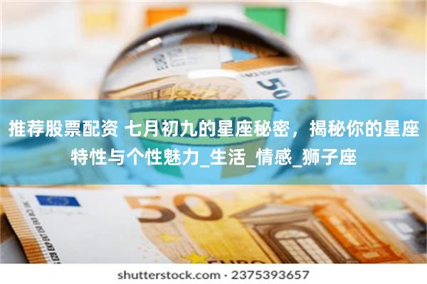 推荐股票配资 七月初九的星座秘密，揭秘你的星座特性与个性魅力_生活_情感_狮子座