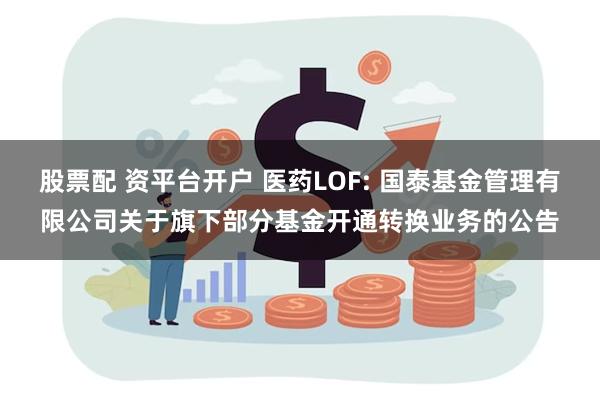 股票配 资平台开户 医药LOF: 国泰基金管理有限公司关于旗下部分基金开通转换业务的公告