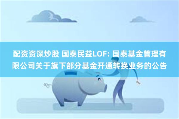 配资资深炒股 国泰民益LOF: 国泰基金管理有限公司关于旗下部分基金开通转换业务的公告