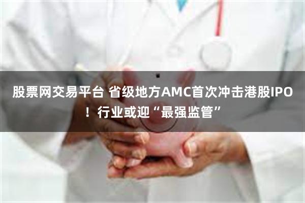 股票网交易平台 省级地方AMC首次冲击港股IPO！行业或迎“最强监管”