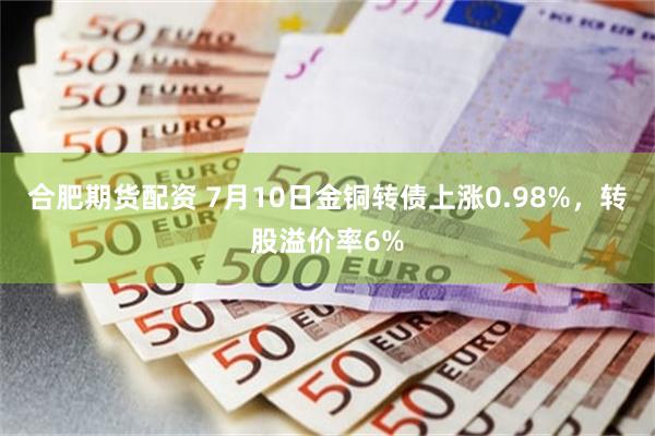 合肥期货配资 7月10日金铜转债上涨0.98%，转股溢价率6%