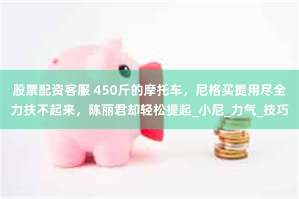 股票配资客服 450斤的摩托车，尼格买提用尽全力扶不起来，陈丽君却轻松提起_小尼_力气_技巧