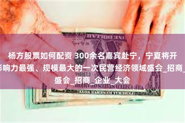 杨方股票如何配资 300余名嘉宾赴宁，宁夏将开展近年来影响力最强、规模最大的一次民营经济领域盛会_招商_企业_大会