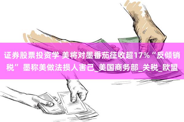 证券股票投资学 美将对墨番茄征收超17%“反倾销税” 墨称美做法损人害己_美国商务部_关税_欧盟