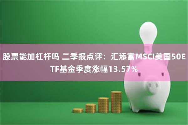 股票能加杠杆吗 二季报点评：汇添富MSCI美国50ETF基金季度涨幅13.57%