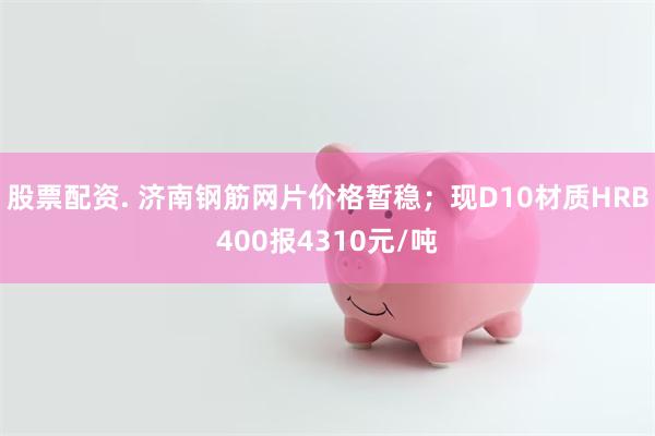 股票配资. 济南钢筋网片价格暂稳；现D10材质HRB400报4310元/吨
