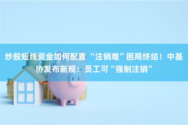 炒股短线资金如何配置 “注销难”困局终结！中基协发布新规：员工可“强制注销”