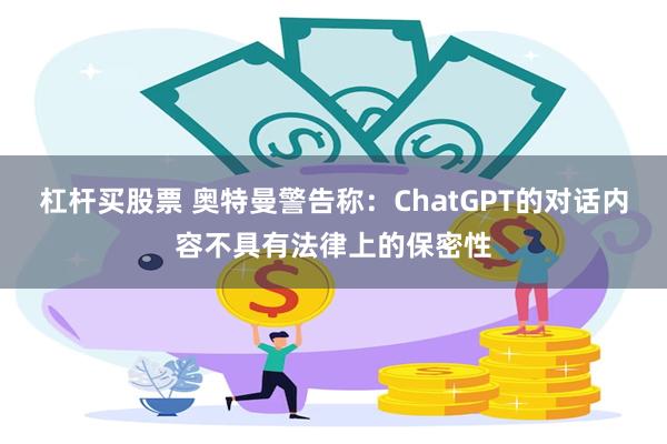 杠杆买股票 奥特曼警告称：ChatGPT的对话内容不具有法律上的保密性