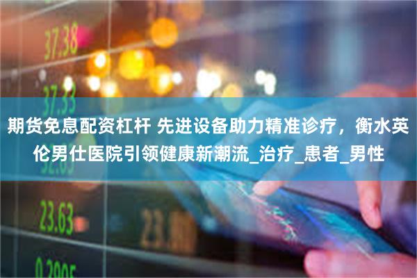 期货免息配资杠杆 先进设备助力精准诊疗，衡水英伦男仕医院引领健康新潮流_治疗_患者_男性