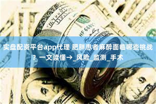 实盘配资平台app代理 肥胖患者麻醉面临哪些挑战？一文读懂→_风险_监测_手术