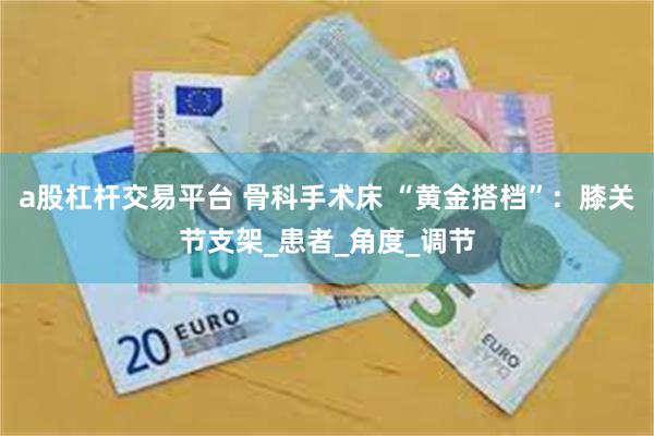 a股杠杆交易平台 骨科手术床 “黄金搭档”：膝关节支架_患者_角度_调节