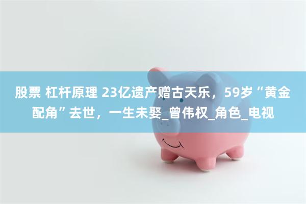 股票 杠杆原理 23亿遗产赠古天乐，59岁“黄金配角”去世，一生未娶_曾伟权_角色_电视