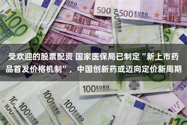受欢迎的股票配资 国家医保局已制定“新上市药品首发价格机制”，中国创新药或迈向定价新周期