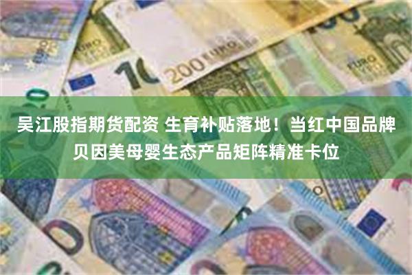 吴江股指期货配资 生育补贴落地！当红中国品牌贝因美母婴生态产品矩阵精准卡位