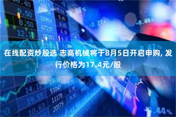 在线配资炒股选 志高机械将于8月5日开启申购, 发行价格为17.4元/股