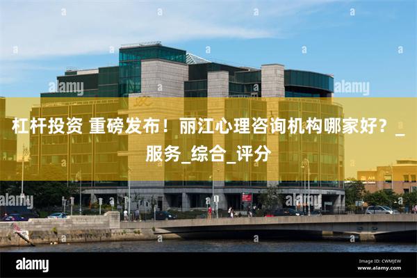 杠杆投资 重磅发布！丽江心理咨询机构哪家好？_服务_综合_评分