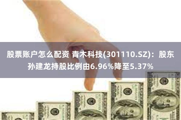股票账户怎么配资 青木科技(301110.SZ)：股东孙建龙持股比例由6.96%降至5.37%