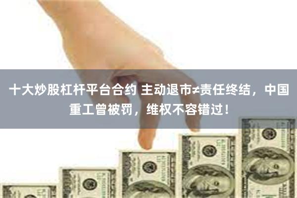 十大炒股杠杆平台合约 主动退市≠责任终结，中国重工曾被罚，维权不容错过！