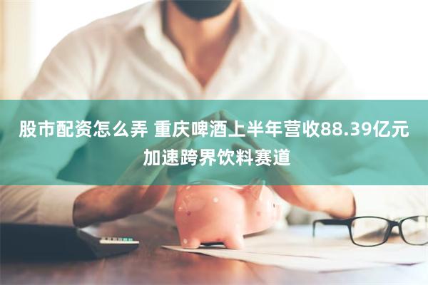 股市配资怎么弄 重庆啤酒上半年营收88.39亿元 加速跨界饮料赛道