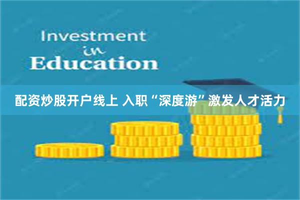 配资炒股开户线上 入职“深度游”激发人才活力