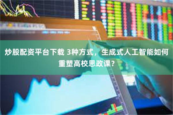 炒股配资平台下载 3种方式，生成式人工智能如何重塑高校思政课？