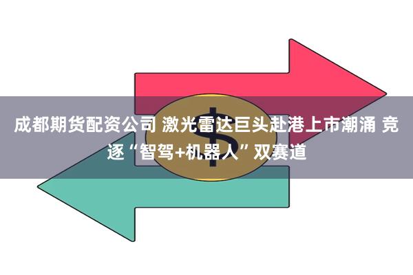 成都期货配资公司 激光雷达巨头赴港上市潮涌 竞逐“智驾+机器人”双赛道