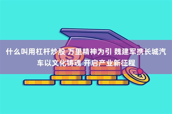 什么叫用杠杆炒股 万里精神为引 魏建军携长城汽车以文化铸魂 开启产业新征程