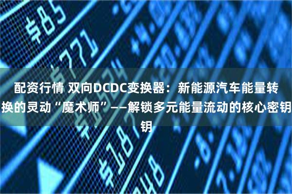 配资行情 双向DCDC变换器:新能源汽车能量转换的灵动“魔术师”——解锁多元能量流动的核心密钥