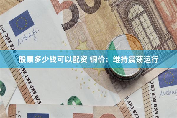 股票多少钱可以配资 铜价：维持震荡运行