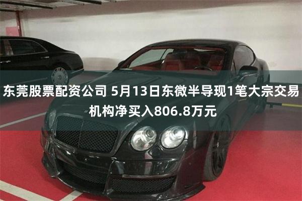 东莞股票配资公司 5月13日东微半导现1笔大宗交易 机构净买入806.8万元