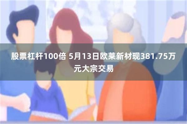 股票杠杆100倍 5月13日欧莱新材现381.75万元大宗交易