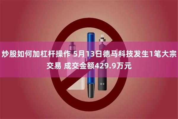 炒股如何加杠杆操作 5月13日德马科技发生1笔大宗交易 成交金额429.9万元