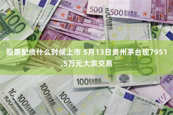 股票配债什么时候上市 5月13日贵州茅台现7951.5万元大宗交易
