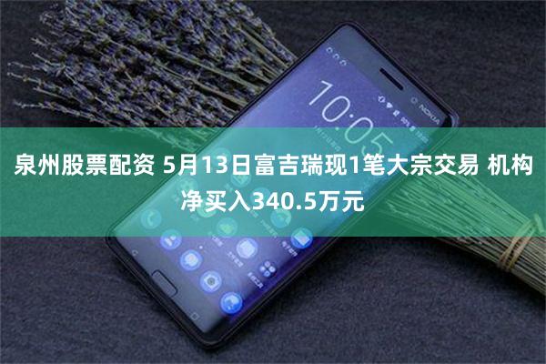 泉州股票配资 5月13日富吉瑞现1笔大宗交易 机构净买入340.5万元