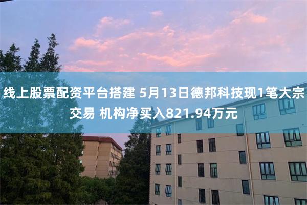 线上股票配资平台搭建 5月13日德邦科技现1笔大宗交易 机构净买入821.94万元