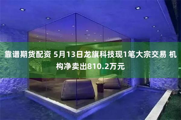 靠谱期货配资 5月13日龙旗科技现1笔大宗交易 机构净卖出810.2万元