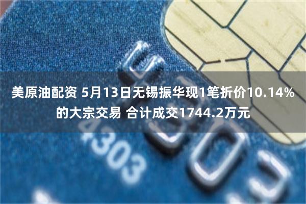 美原油配资 5月13日无锡振华现1笔折价10.14%的大宗交易 合计成交1744.2万元