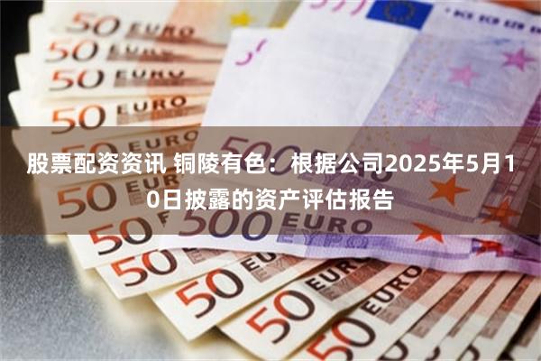 股票配资资讯 铜陵有色：根据公司2025年5月10日披露的资产评估报告