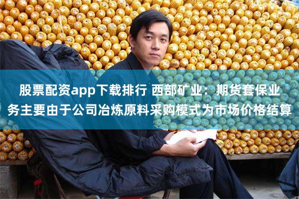 股票配资app下载排行 西部矿业：期货套保业务主要由于公司冶炼原料采购模式为市场价格结算