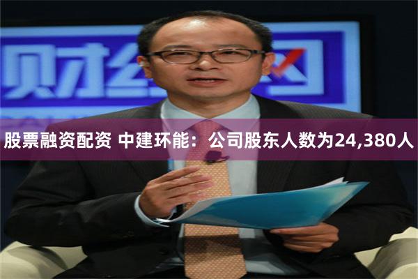 股票融资配资 中建环能：公司股东人数为24,380人