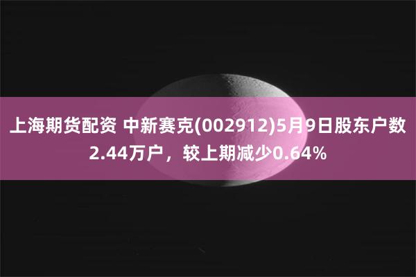 上海期货配资 中新赛克(002912)5月9日股东户数2.44万户，较上期减少0.64%