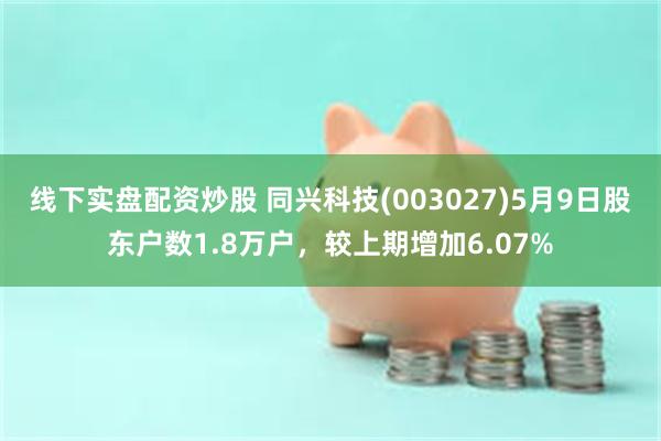 线下实盘配资炒股 同兴科技(003027)5月9日股东户数1.8万户，较上期增加6.07%