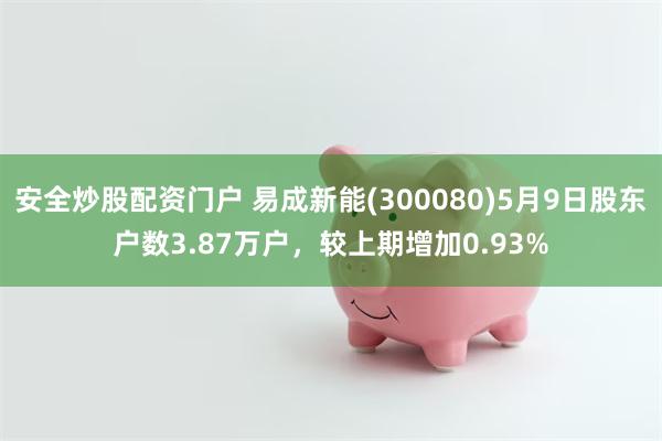 安全炒股配资门户 易成新能(300080)5月9日股东户数3.87万户，较上期增加0.93%